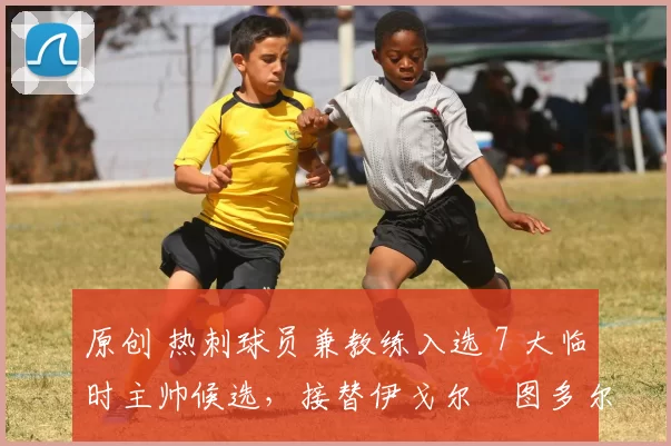 原创 热刺球员兼教练入选 7 大临时主帅候选，接替伊戈尔・图多尔