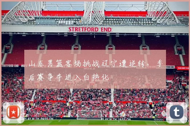 山东男篮客场挑战辽宁遭逆转，季后赛争夺进入白热化
