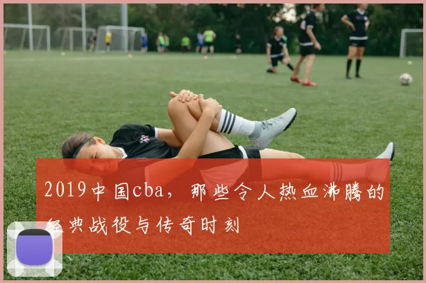 2019中国cba，那些令人热血沸腾的经典战役与传奇时刻