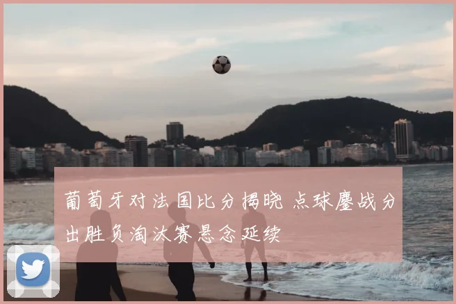 葡萄牙对法国比分揭晓 点球鏖战分出胜负淘汰赛悬念延续