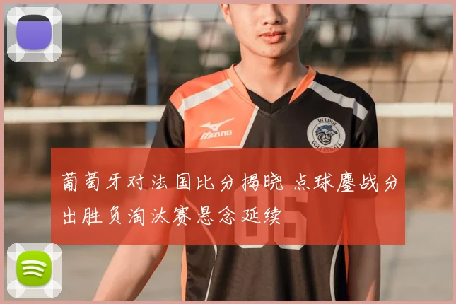 葡萄牙对法国比分揭晓 点球鏖战分出胜负淘汰赛悬念延续