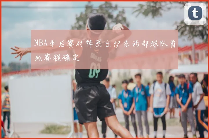 NBA季后赛对阵图出炉东西部球队首轮赛程确定