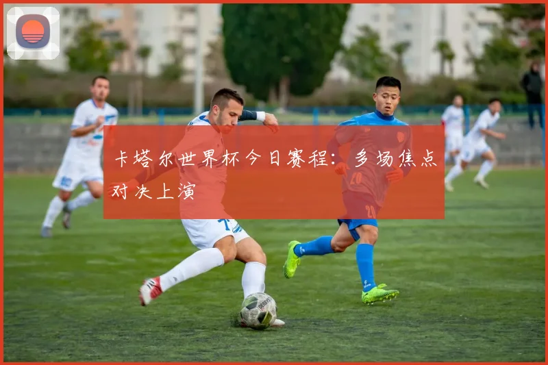 卡塔尔世界杯今日赛程：多场焦点对决上演